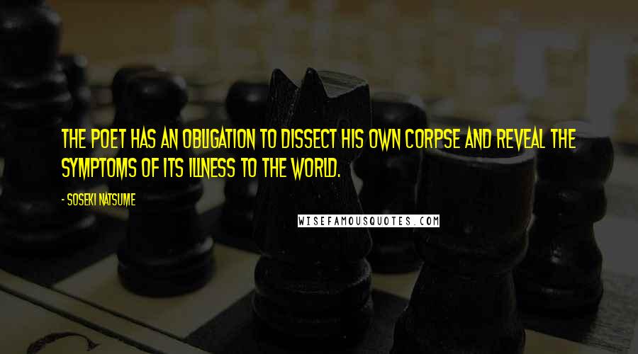 Soseki Natsume quotes: The poet has an obligation to dissect his own corpse and reveal the symptoms of its illness to the world. Soseki Natsume quotes: The poet has an obligation to dissect his own corpse and reveal the symptoms of its illness to the world.