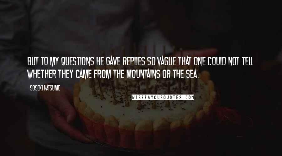 Soseki Natsume quotes: But to my questions he gave replies so vague that one could not tell whether they came from the mountains or the sea. Soseki Natsume quotes: But to my questions he gave replies so vague that one could not tell whether they came from the mountains or the sea.