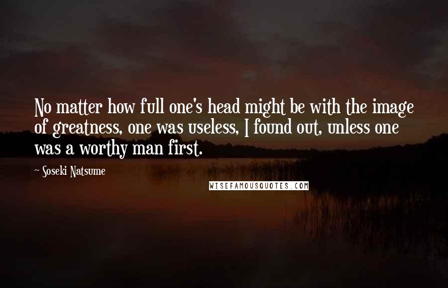 Soseki Natsume quotes: No matter how full one's head might be with the image of greatness, one was useless, I found out, unless one was a worthy man first.