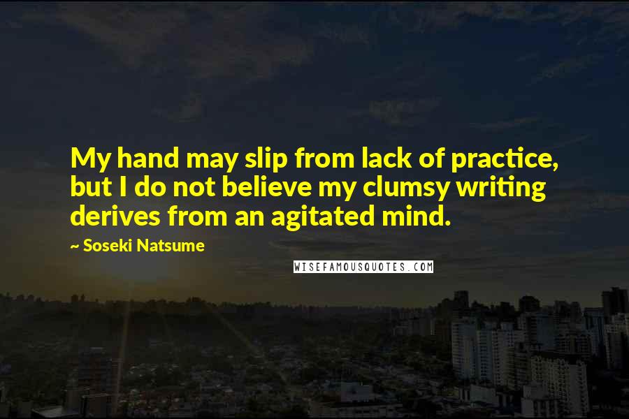 Soseki Natsume quotes: My hand may slip from lack of practice, but I do not believe my clumsy writing derives from an agitated mind. Soseki Natsume quotes: My hand may slip from lack of practice, but I do not believe my clumsy writing derives from an agitated mind.