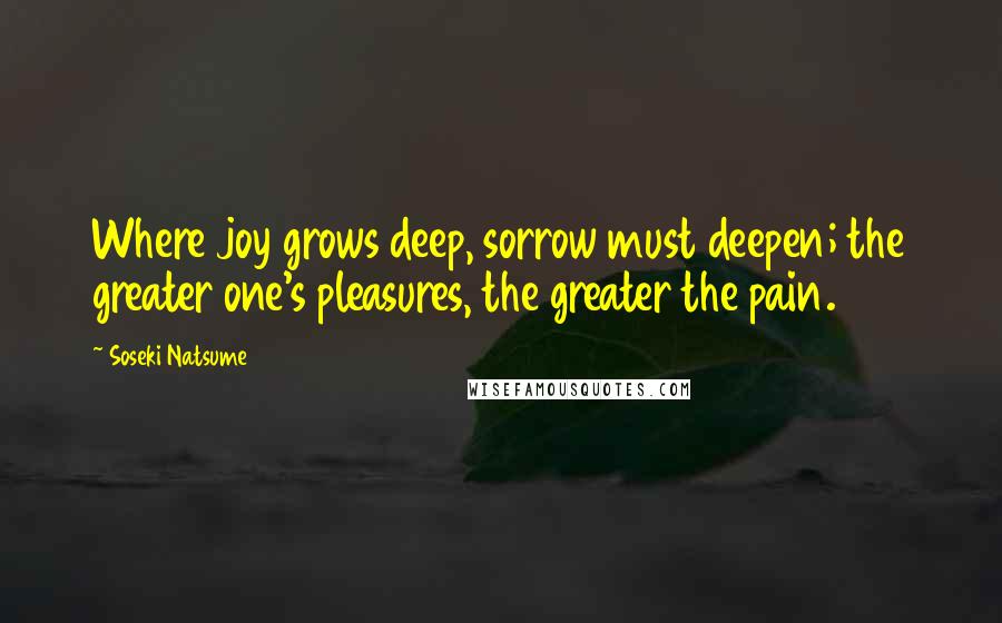 Soseki Natsume quotes: Where joy grows deep, sorrow must deepen; the greater one's pleasures, the greater the pain.