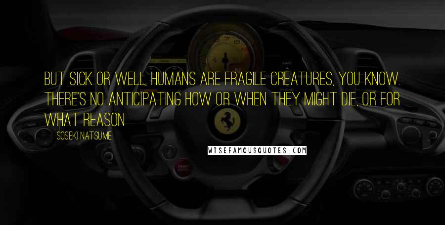Soseki Natsume quotes: But sick or well, humans are fragile creatures, you know. There's no anticipating how or when they might die, or for what reason Soseki Natsume quotes: But sick or well, humans are fragile creatures, you know. There's no anticipating how or when they might die, or for what reason