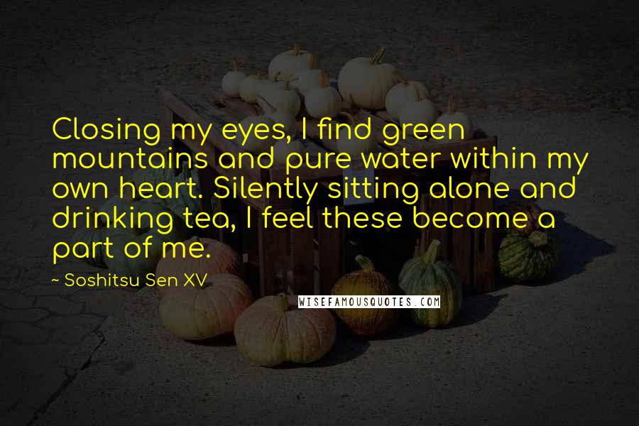 Soshitsu Sen XV quotes: Closing my eyes, I find green mountains and pure water within my own heart. Silently sitting alone and drinking tea, I feel these become a part of me. Soshitsu Sen XV quotes: Closing my eyes, I find green mountains and pure water within my own heart. Silently sitting alone and drinking tea, I feel these become a part of me.