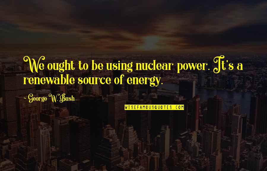Source Of Power Quotes By George W. Bush: We ought to be using nuclear power. It's