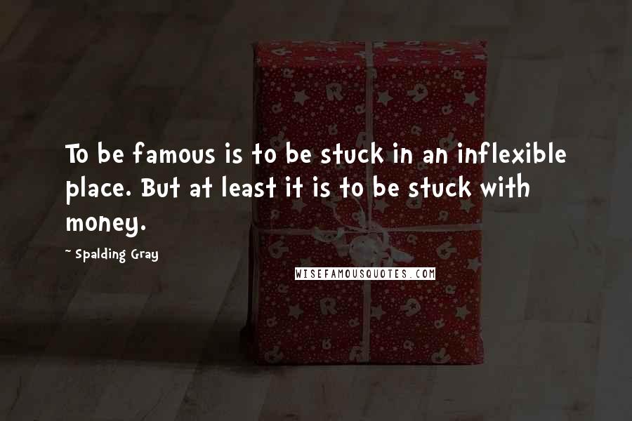 Spalding Gray quotes: To be famous is to be stuck in an inflexible place. But at least it is to be stuck with money.