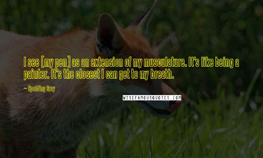Spalding Gray quotes: I see [my pen] as an extension of my musculature. It's like being a painter. It's the closest I can get to my breath.