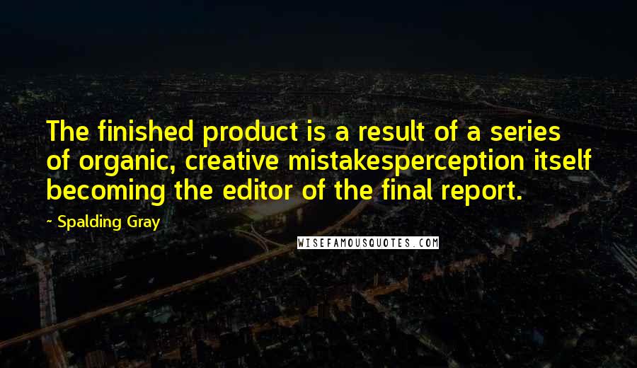 Spalding Gray quotes: The finished product is a result of a series of organic, creative mistakesperception itself becoming the editor of the final report.