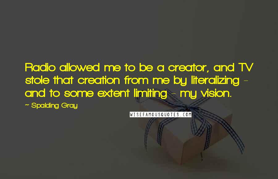 Spalding Gray quotes: Radio allowed me to be a creator, and TV stole that creation from me by literalizing - and to some extent limiting - my vision.