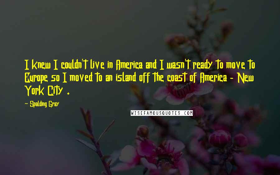 Spalding Gray quotes: I knew I couldn't live in America and I wasn't ready to move to Europe so I moved to an island off the coast of America - New York City