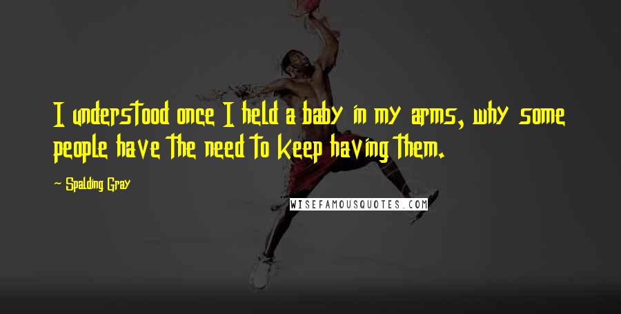 Spalding Gray quotes: I understood once I held a baby in my arms, why some people have the need to keep having them.