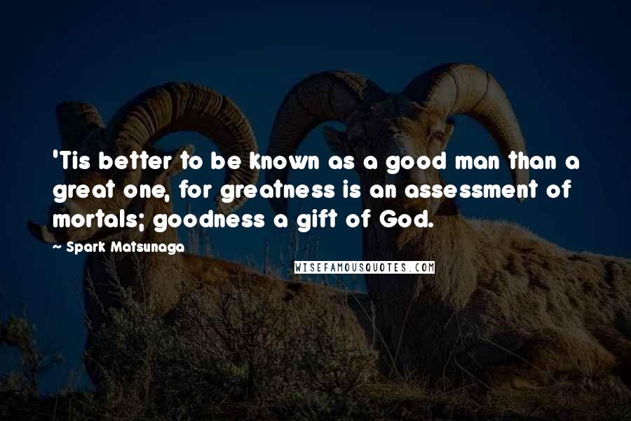 Spark Matsunaga quotes: 'Tis better to be known as a good man than a great one, for greatness is an assessment of mortals; goodness a gift of God. Spark Matsunaga quotes: 'Tis better to be known as a good man than a great one, for greatness is an assessment of mortals; goodness a gift of God.