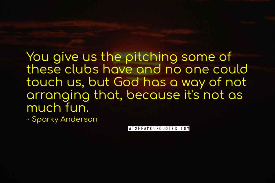 Sparky Anderson quotes: You give us the pitching some of these clubs have and no one could touch us, but God has a way of not arranging that, because it's not as much