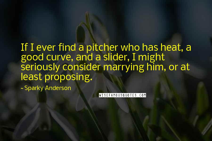 Sparky Anderson quotes: If I ever find a pitcher who has heat, a good curve, and a slider, I might seriously consider marrying him, or at least proposing.