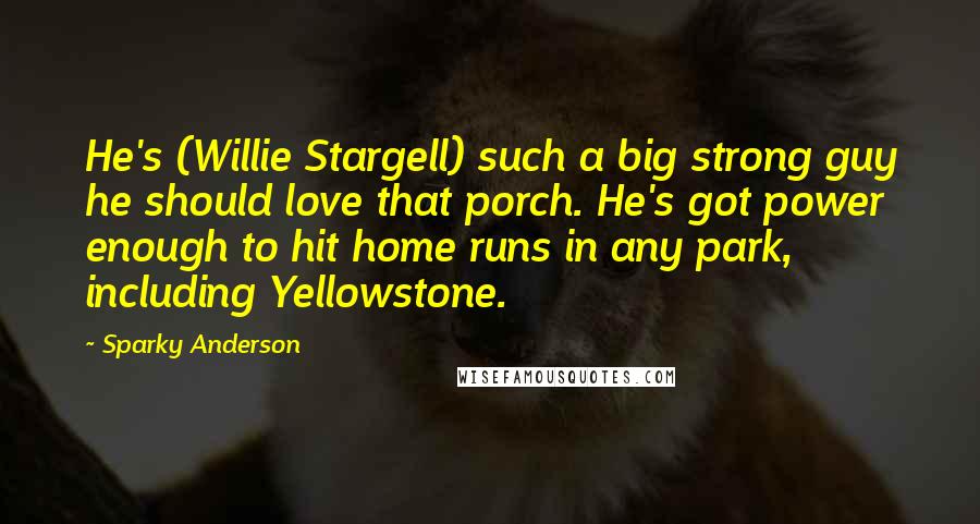 Sparky Anderson quotes: He's (Willie Stargell) such a big strong guy he should love that porch. He's got power enough to hit home runs in any park, including Yellowstone.