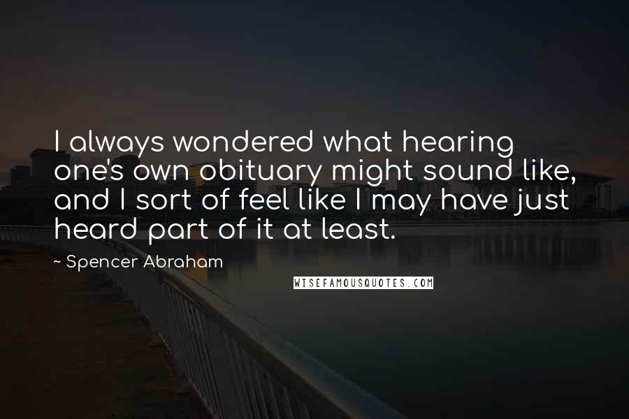 Spencer Abraham quotes: I always wondered what hearing one's own obituary might sound like, and I sort of feel like I may have just heard part of it at least. Spencer Abraham quotes: I always wondered what hearing one's own obituary might sound like, and I sort of feel like I may have just heard part of it at least.