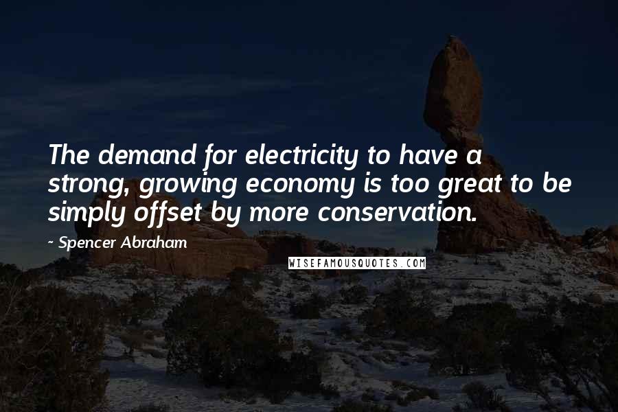 Spencer Abraham quotes: The demand for electricity to have a strong, growing economy is too great to be simply offset by more conservation.