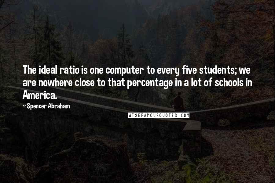 Spencer Abraham quotes: The ideal ratio is one computer to every five students; we are nowhere close to that percentage in a lot of schools in America.