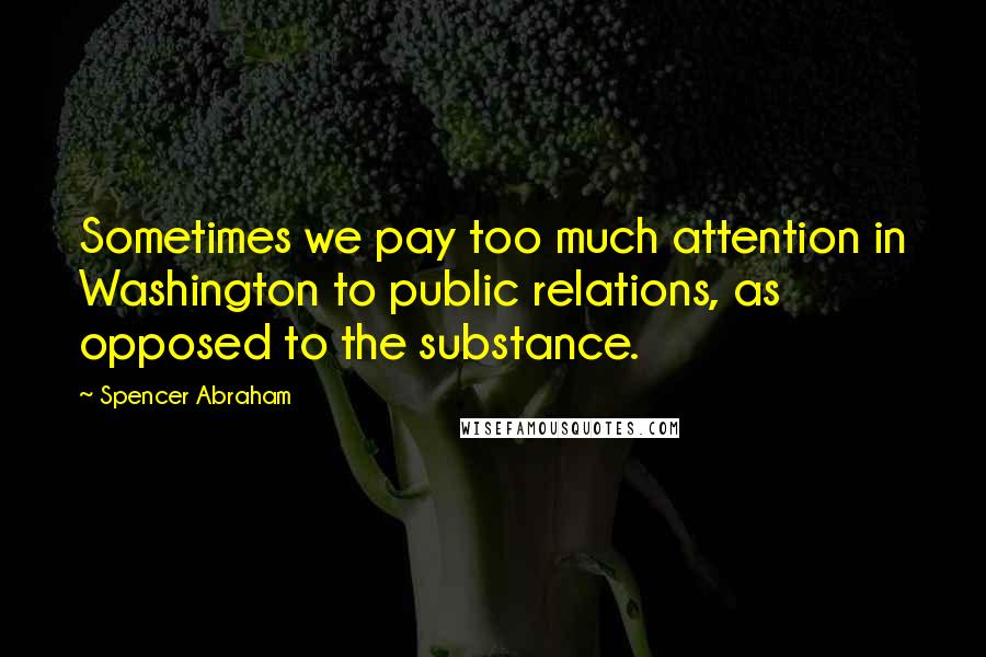 Spencer Abraham quotes: Sometimes we pay too much attention in Washington to public relations, as opposed to the substance.