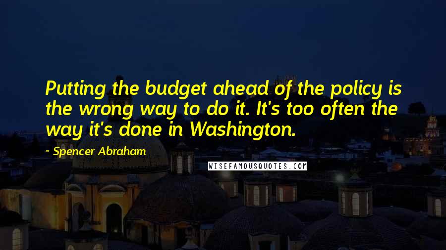 Spencer Abraham quotes: Putting the budget ahead of the policy is the wrong way to do it. It's too often the way it's done in Washington.