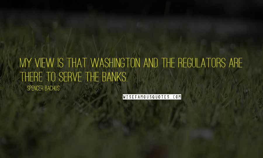 Spencer Bachus quotes: My view is that Washington and the regulators are there to serve the banks.