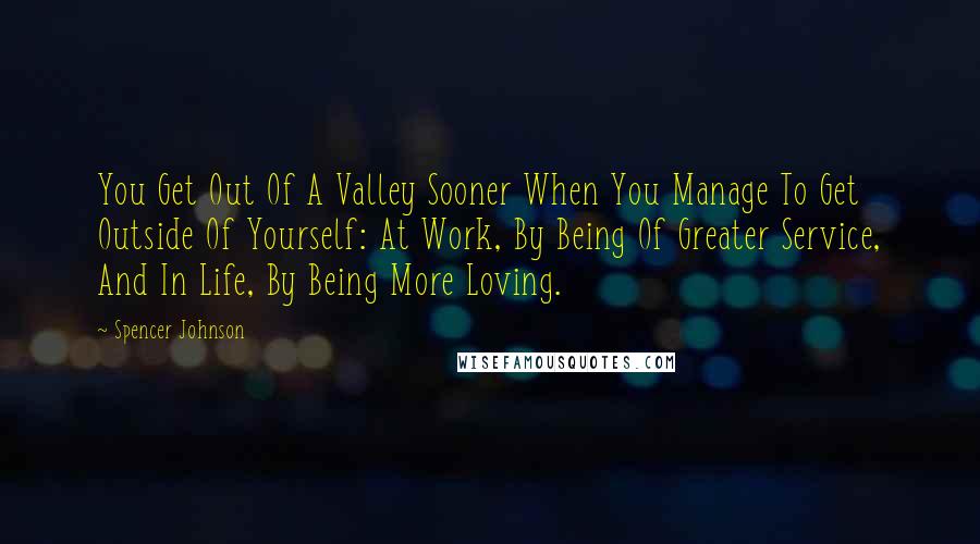 Spencer Johnson quotes: You Get Out Of A Valley Sooner When You Manage To Get Outside Of Yourself: At Work, By Being Of Greater Service, And In Life, By Being More Loving.