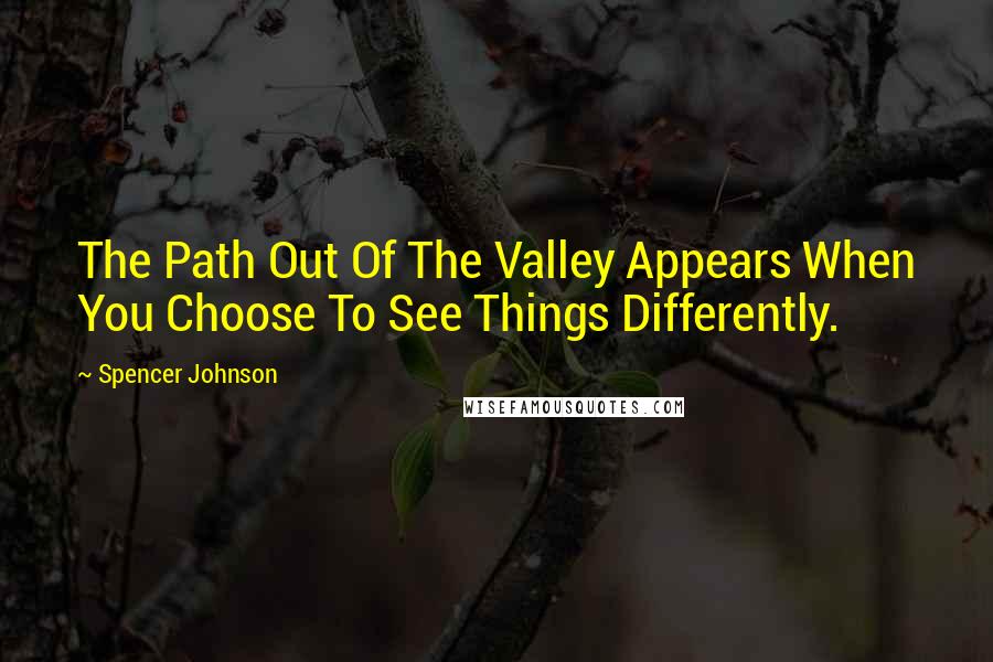 Spencer Johnson quotes: The Path Out Of The Valley Appears When You Choose To See Things Differently.