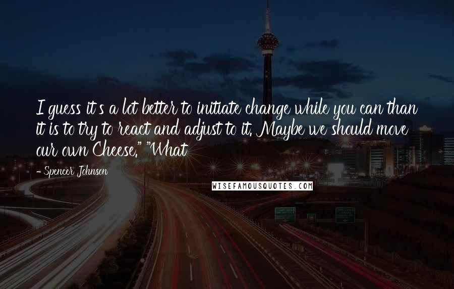 Spencer Johnson quotes: I guess it's a lot better to initiate change while you can than it is to try to react and adjust to it. Maybe we should move our own Cheese."