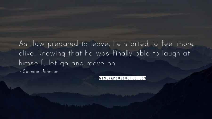 Spencer Johnson quotes: As Haw prepared to leave, he started to feel more alive, knowing that he was finally able to laugh at himself, let go and move on.