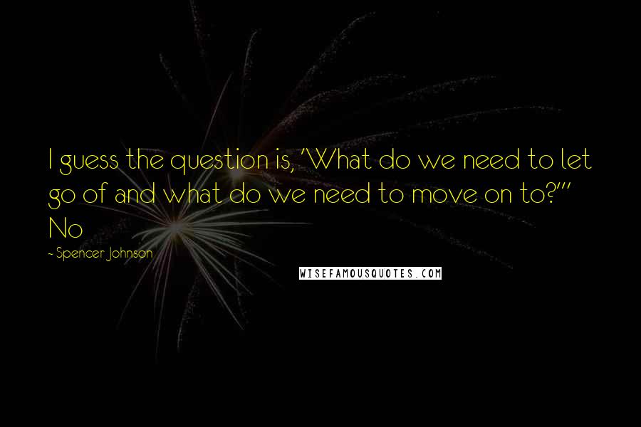 Spencer Johnson quotes: I guess the question is, 'What do we need to let go of and what do we need to move on to?'" No