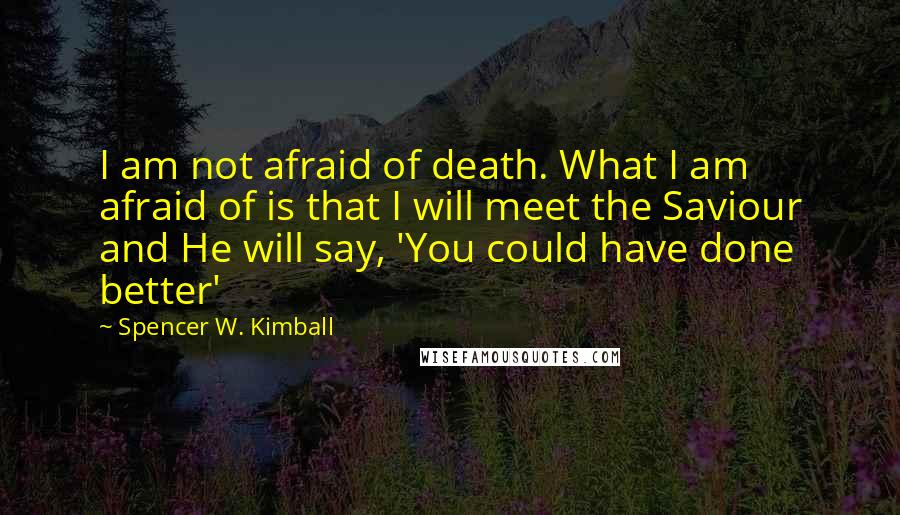 Spencer W. Kimball quotes: I am not afraid of death. What I am afraid of is that I will meet the Saviour and He will say, 'You could have done better'