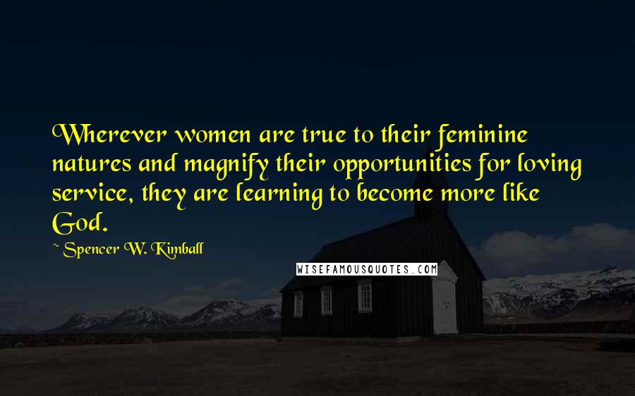 Spencer W. Kimball quotes: Wherever women are true to their feminine natures and magnify their opportunities for loving service, they are learning to become more like God.