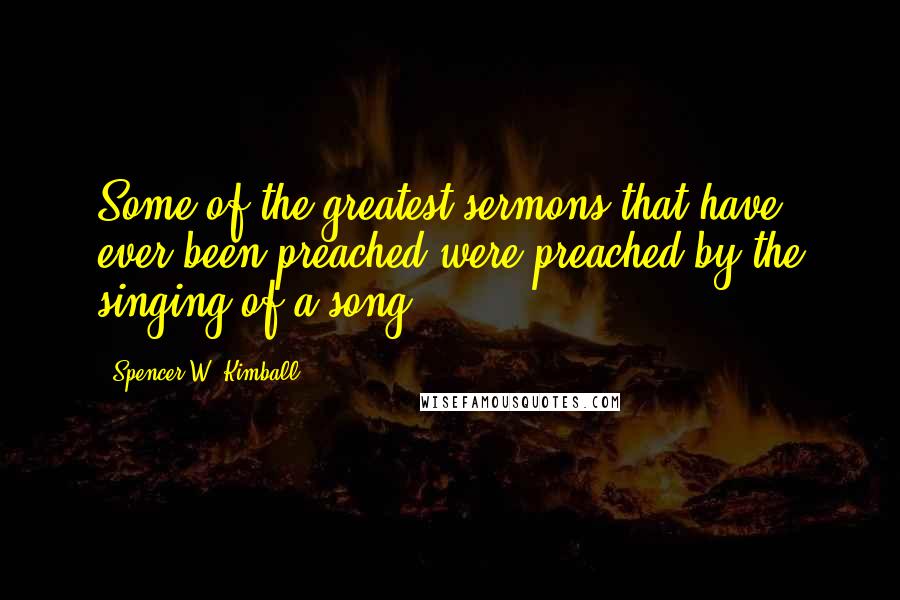 Spencer W. Kimball quotes: Some of the greatest sermons that have ever been preached were preached by the singing of a song.