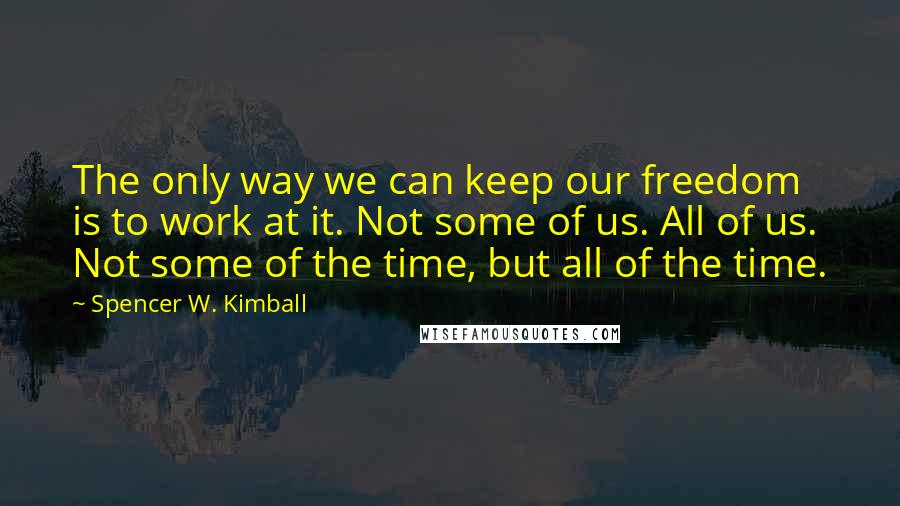 Spencer W. Kimball quotes: The only way we can keep our freedom is to work at it. Not some of us. All of us. Not some of the time, but all of the time.