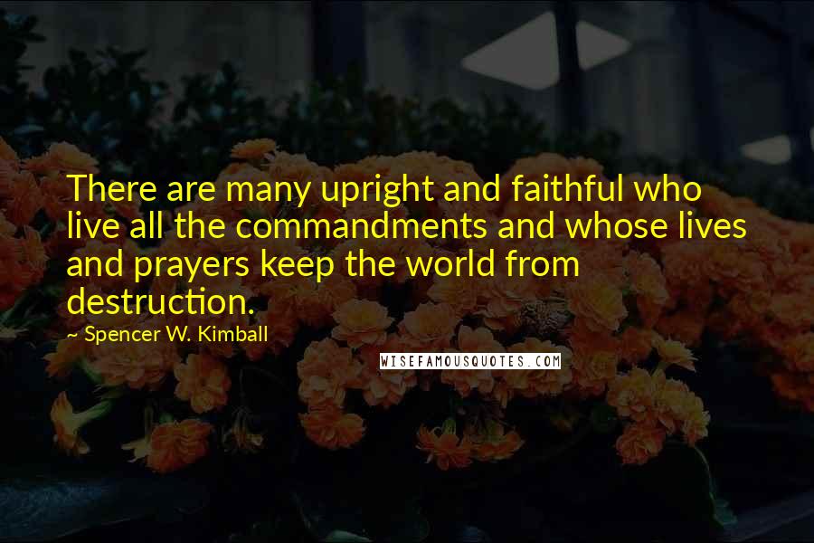 Spencer W. Kimball quotes: There are many upright and faithful who live all the commandments and whose lives and prayers keep the world from destruction.