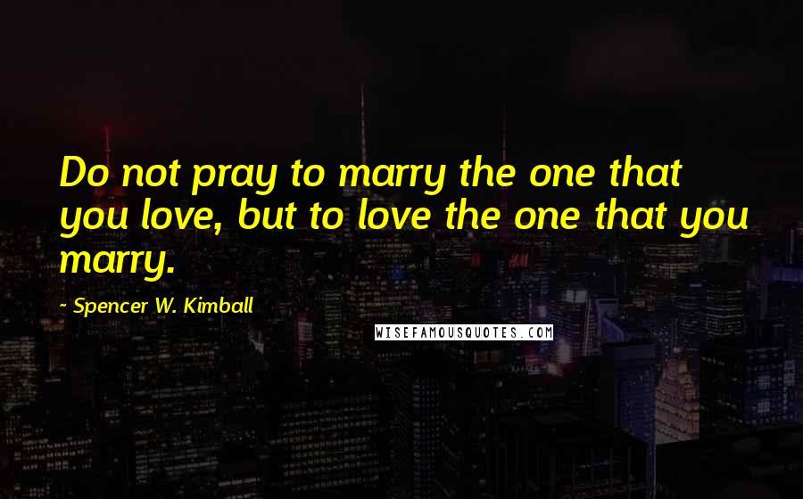 Spencer W. Kimball quotes: Do not pray to marry the one that you love, but to love the one that you marry.