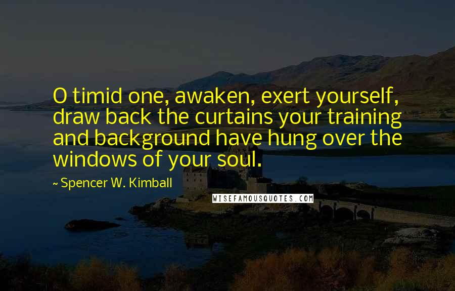 Spencer W. Kimball quotes: O timid one, awaken, exert yourself, draw back the curtains your training and background have hung over the windows of your soul.