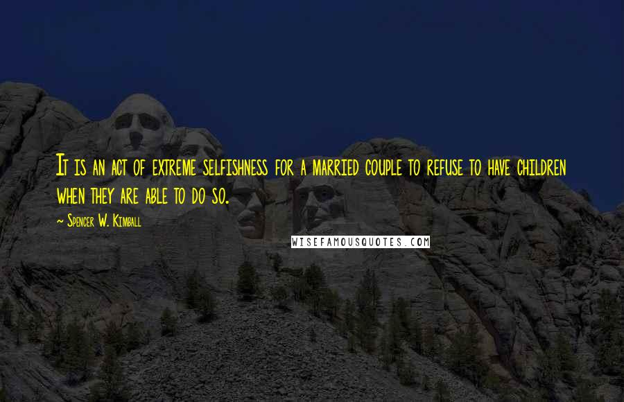 Spencer W. Kimball quotes: It is an act of extreme selfishness for a married couple to refuse to have children when they are able to do so.