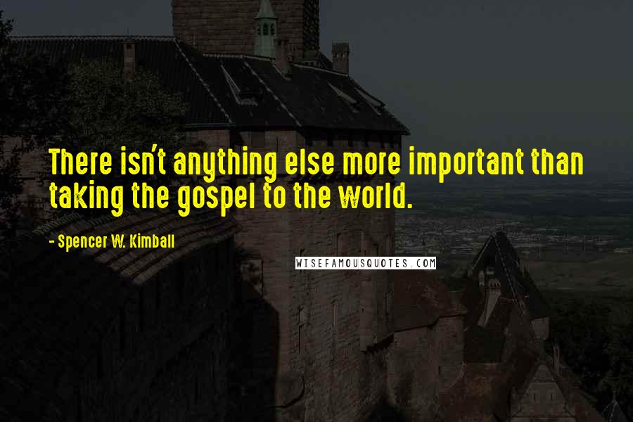 Spencer W. Kimball quotes: There isn't anything else more important than taking the gospel to the world.