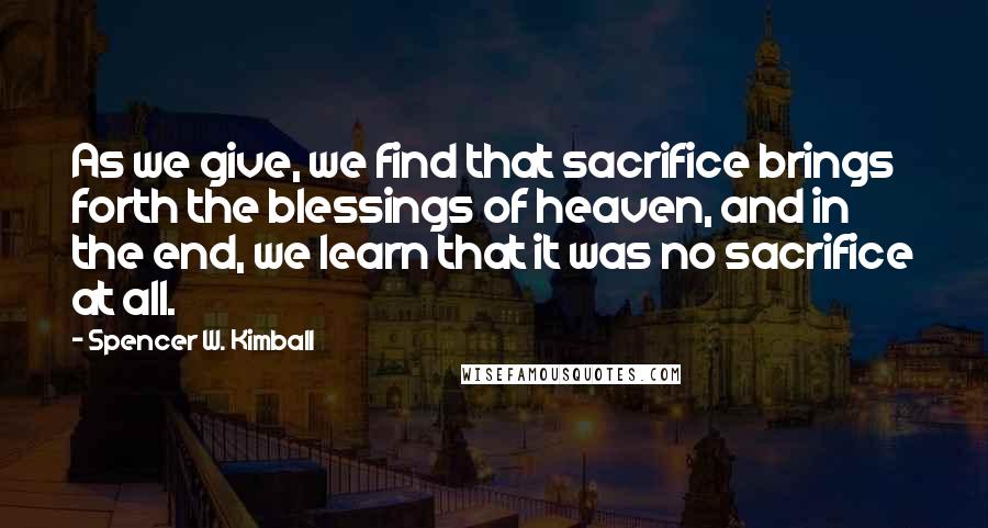 Spencer W. Kimball quotes: As we give, we find that sacrifice brings forth the blessings of heaven, and in the end, we learn that it was no sacrifice at all.