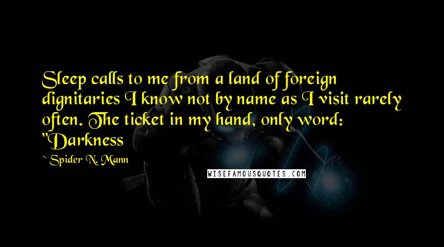 Spider N. Mann quotes: Sleep calls to me from a land of foreign dignitaries I know not by name as I visit rarely often. The ticket in my hand, only word: "Darkness Spider N. Mann quotes: Sleep calls to me from a land of foreign dignitaries I know not by name as I visit rarely often. The ticket in my hand, only word: "Darkness