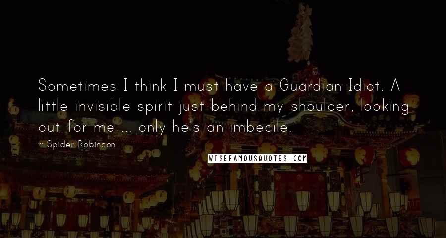 Spider Robinson quotes: Sometimes I think I must have a Guardian Idiot. A little invisible spirit just behind my shoulder, looking out for me ... only he's an imbecile.