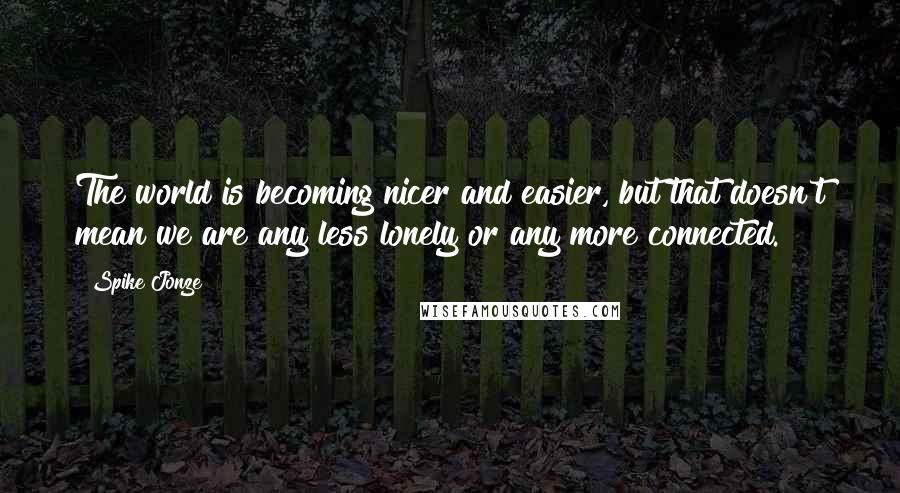 Spike Jonze quotes: The world is becoming nicer and easier, but that doesn't mean we are any less lonely or any more connected.