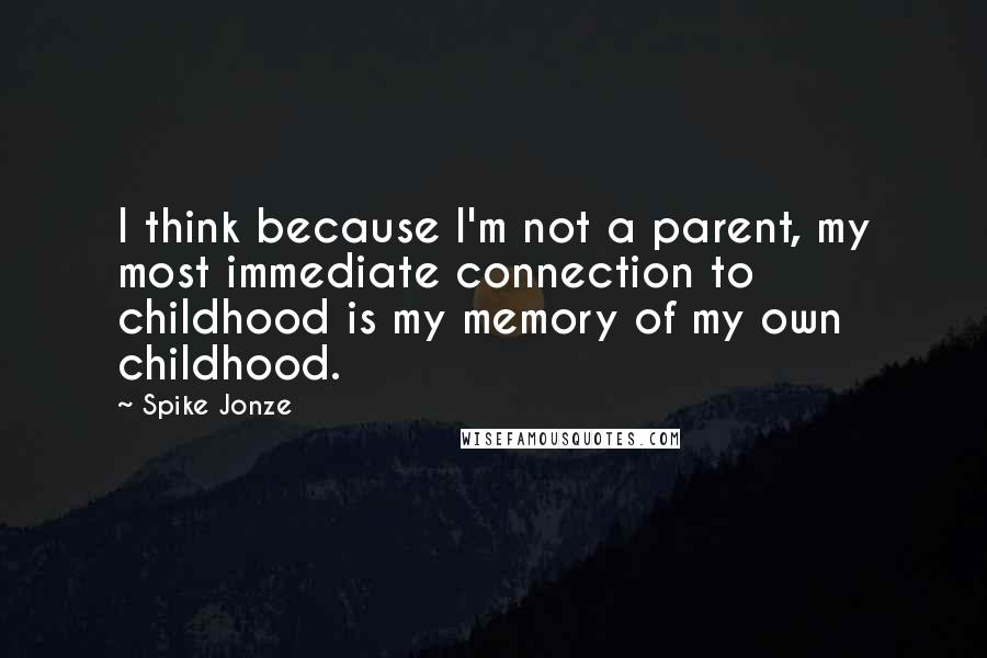 Spike Jonze quotes: I think because I'm not a parent, my most immediate connection to childhood is my memory of my own childhood.