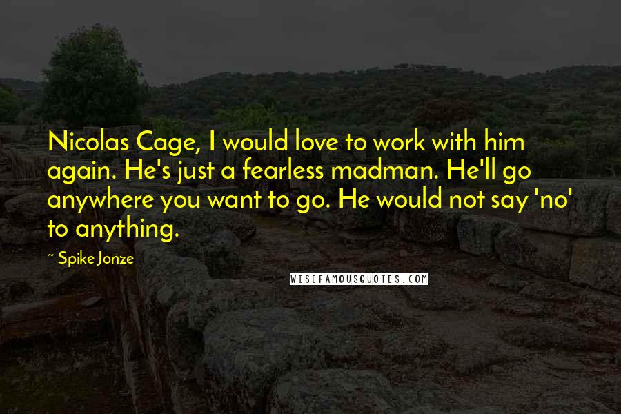 Spike Jonze quotes: Nicolas Cage, I would love to work with him again. He's just a fearless madman. He'll go anywhere you want to go. He would not say 'no' to anything.