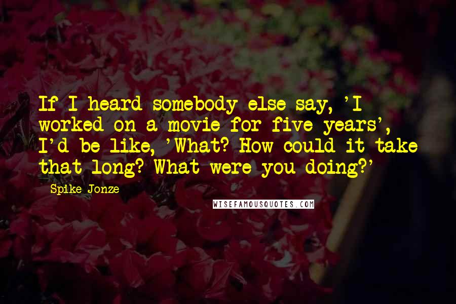 Spike Jonze quotes: If I heard somebody else say, 'I worked on a movie for five years', I'd be like, 'What? How could it take that long? What were you doing?'