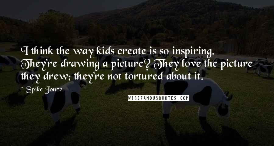 Spike Jonze quotes: I think the way kids create is so inspiring. They're drawing a picture? They love the picture they drew; they're not tortured about it.