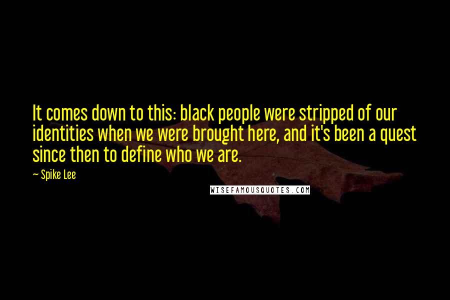 Spike Lee quotes: It comes down to this: black people were stripped of our identities when we were brought here, and it's been a quest since then to define who we are. Spike Lee quotes: It comes down to this: black people were stripped of our identities when we were brought here, and it's been a quest since then to define who we are.