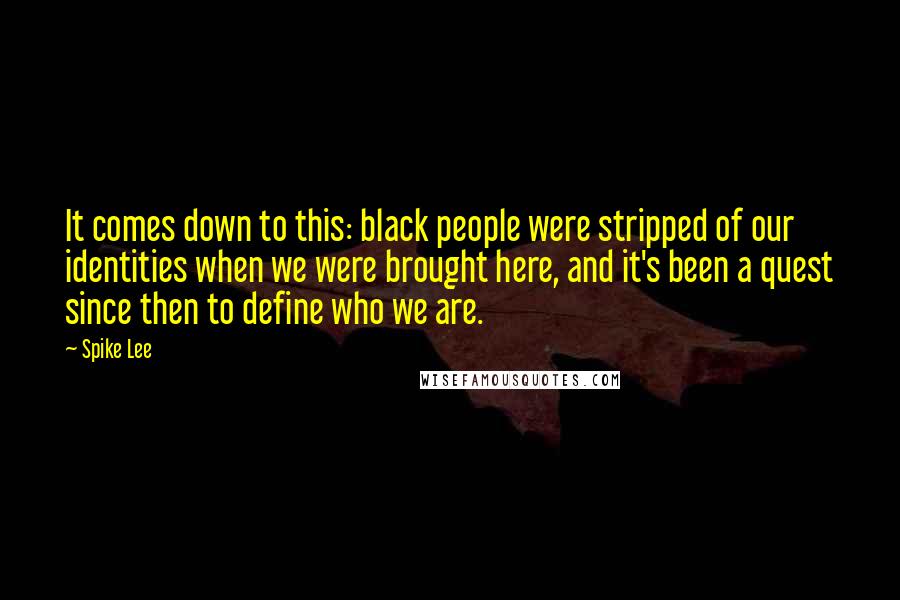 Spike Lee quotes: It comes down to this: black people were stripped of our identities when we were brought here, and it's been a quest since then to define who we are.