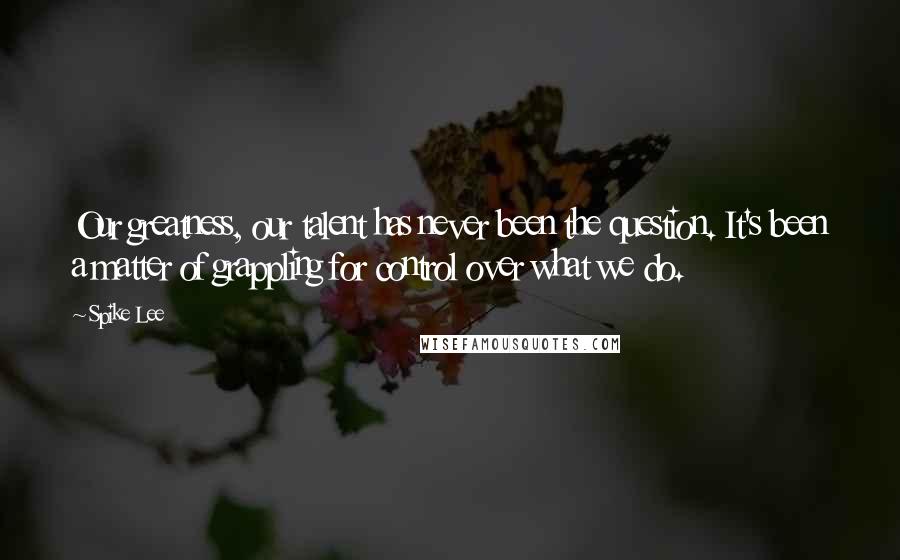 Spike Lee quotes: Our greatness, our talent has never been the question. It's been a matter of grappling for control over what we do.