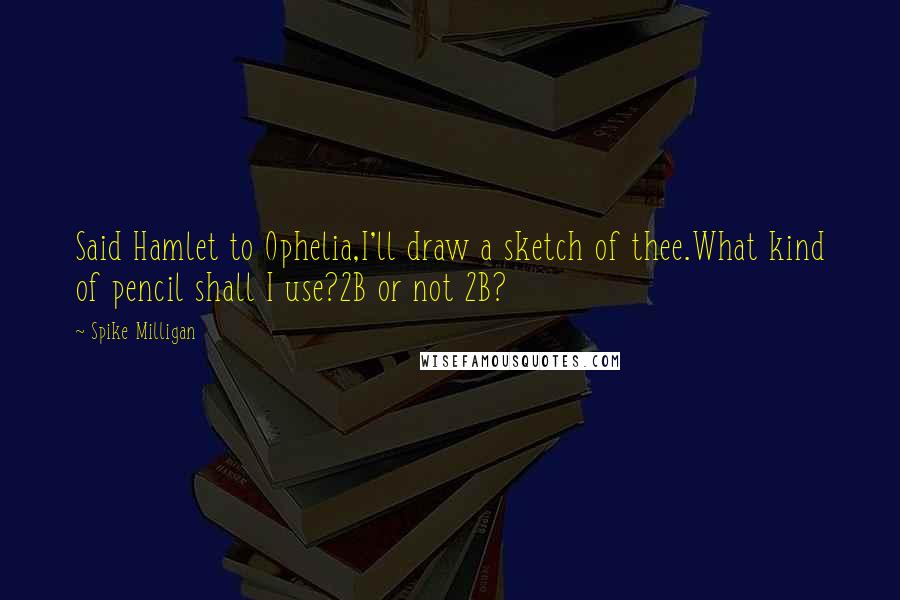 Spike Milligan quotes: Said Hamlet to Ophelia,I'll draw a sketch of thee.What kind of pencil shall I use?2B or not 2B?